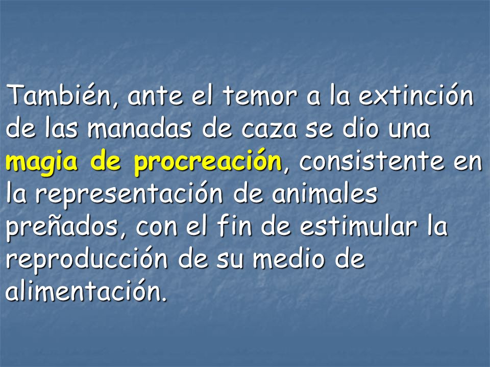 También, ante el temor a la extinción de las manadas de caza se dio una magia de procreación, consistente en la representación de animales preñados, con el fin de estimular la reproducción de su medio de alimentación.