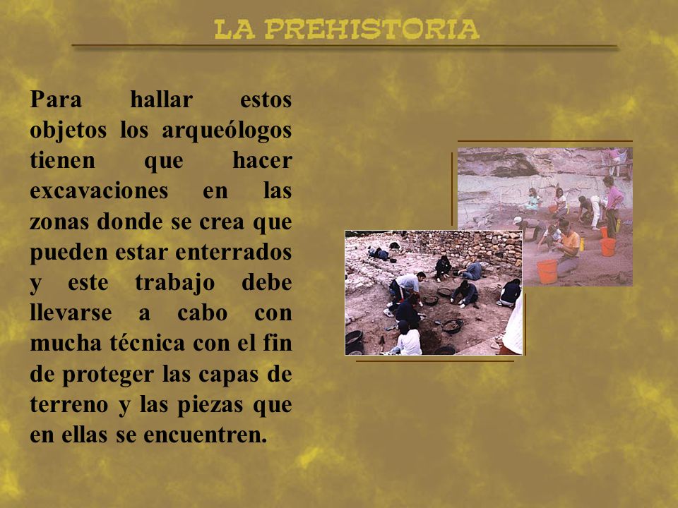 Para hallar estos objetos los arqueólogos tienen que hacer excavaciones en las zonas donde se crea que pueden estar enterrados y este trabajo debe llevarse a cabo con mucha técnica con el fin de proteger las capas de terreno y las piezas que en ellas se encuentren.