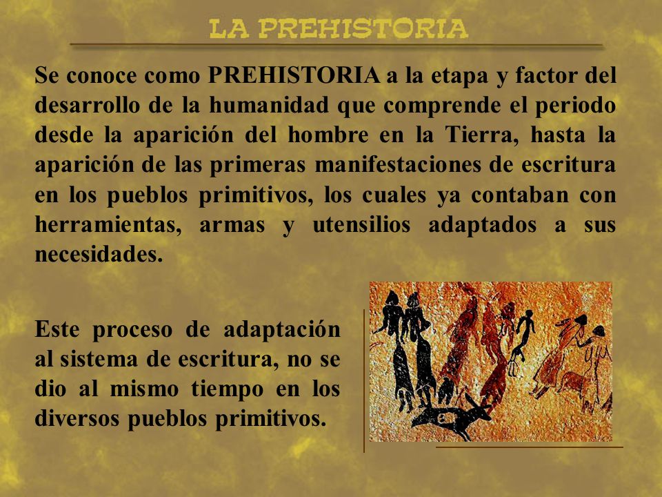 Se conoce como PREHISTORIA a la etapa y factor del desarrollo de la humanidad que comprende el periodo desde la aparición del hombre en la Tierra, hasta la aparición de las primeras manifestaciones de escritura en los pueblos primitivos, los cuales ya contaban con herramientas, armas y utensilios adaptados a sus necesidades.