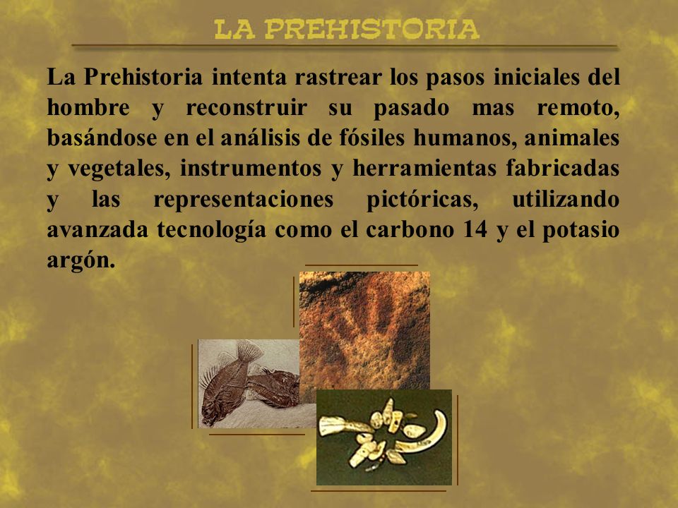 La Prehistoria intenta rastrear los pasos iniciales del hombre y reconstruir su pasado mas remoto, basándose en el análisis de fósiles humanos, animales y vegetales, instrumentos y herramientas fabricadas y las representaciones pictóricas, utilizando avanzada tecnología como el carbono 14 y el potasio argón.