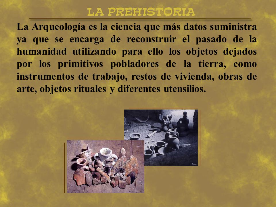 La Arqueología es la ciencia que más datos suministra ya que se encarga de reconstruir el pasado de la humanidad utilizando para ello los objetos dejados por los primitivos pobladores de la tierra, como instrumentos de trabajo, restos de vivienda, obras de arte, objetos rituales y diferentes utensilios.