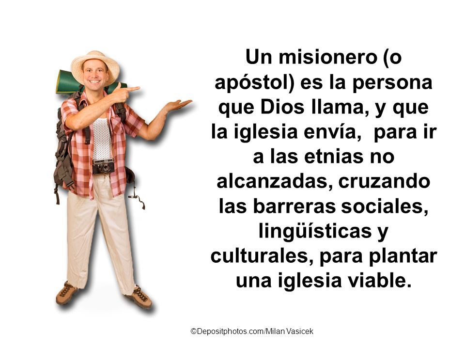 Un misionero (o apóstol) es la persona que Dios llama, y que la iglesia envía, para ir a las etnias no alcanzadas, cruzando las barreras sociales, lingüísticas y culturales, para plantar una iglesia viable.