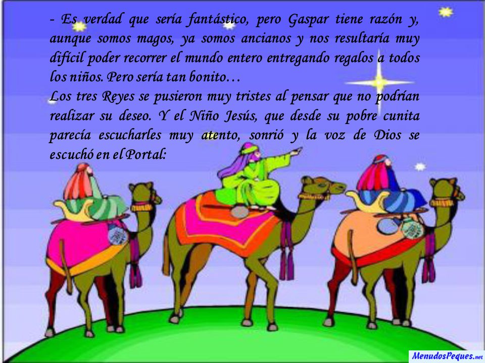 - Es verdad que sería fantástico, pero Gaspar tiene razón y, aunque somos magos, ya somos ancianos y nos resultaría muy difícil poder recorrer el mundo entero entregando regalos a todos los niños. Pero sería tan bonito…