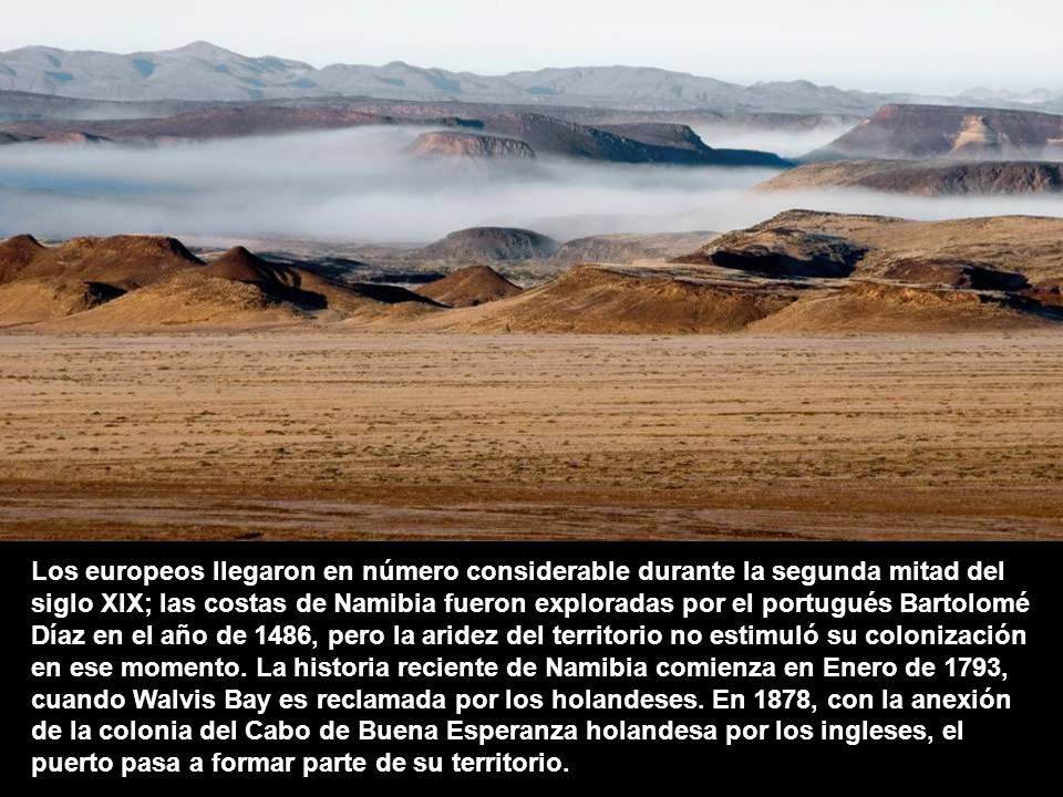 Los europeos llegaron en número considerable durante la segunda mitad del siglo XIX; las costas de Namibia fueron exploradas por el portugués Bartolomé Díaz en el año de 1486, pero la aridez del territorio no estimuló su colonización en ese momento.