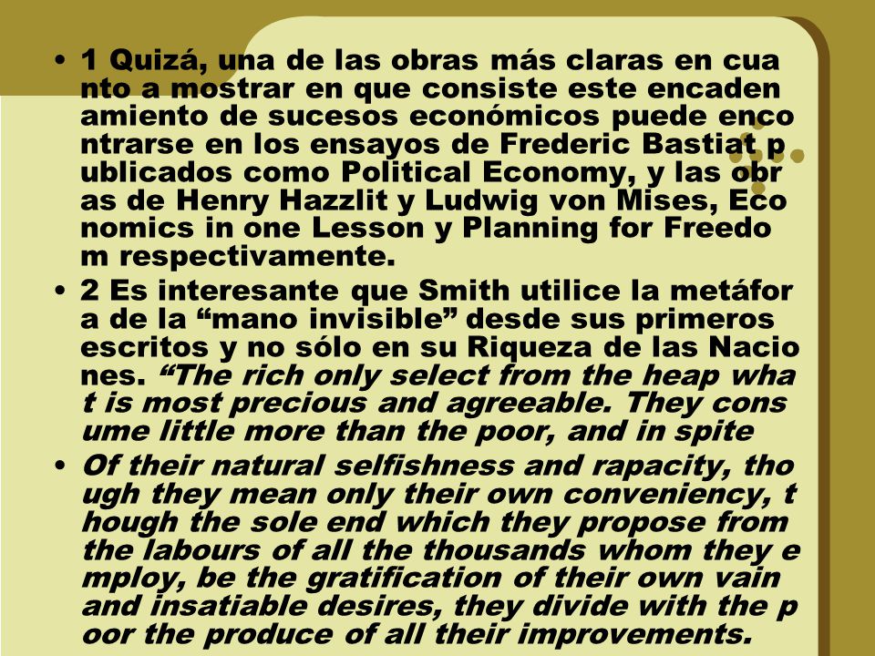 1 Quizá, una de las obras más claras en cuanto a mostrar en que consiste este encadenamiento de sucesos económicos puede encontrarse en los ensayos de Frederic Bastiat publicados como Political Economy, y las obras de Henry Hazzlit y Ludwig von Mises, Economics in one Lesson y Planning for Freedom respectivamente.