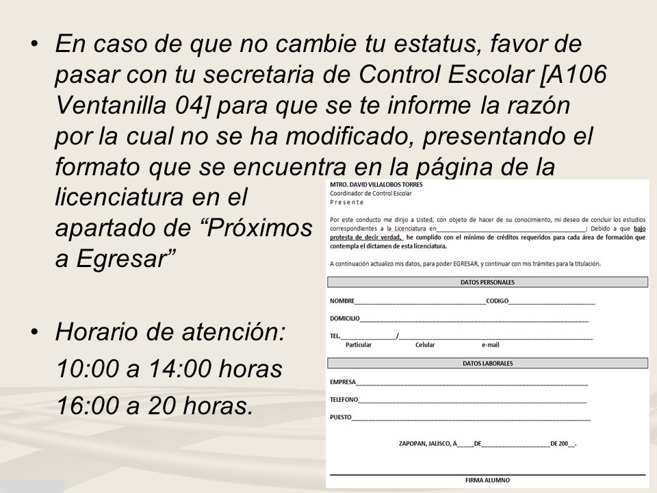 En caso de que no cambie tu estatus, favor de pasar con tu secretaria de Control Escolar [A106 Ventanilla 04] para que se te informe la razón por la cual no se ha modificado, presentando el formato que se encuentra en la página de la licenciatura en el