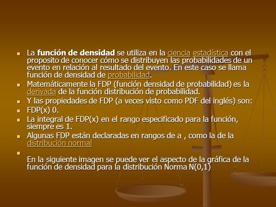 La función de densidad se utiliza en la ciencia estadística con el proposito de conocer cómo se distribuyen las probabilidades de un evento en relación al resultado del evento. En este caso se llama función de densidad de probabilidad.