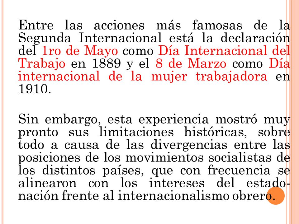 Entre las acciones más famosas de la Segunda Internacional está la declaración del 1ro de Mayo como Día Internacional del Trabajo en 1889 y el 8 de Marzo como Día internacional de la mujer trabajadora en 1910.