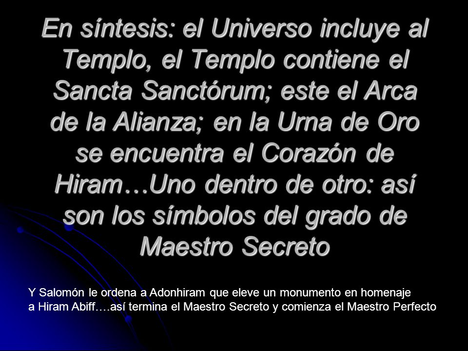 En síntesis: el Universo incluye al Templo, el Templo contiene el Sancta Sanctórum; este el Arca de la Alianza; en la Urna de Oro se encuentra el Corazón de Hiram…Uno dentro de otro: así son los símbolos del grado de Maestro Secreto