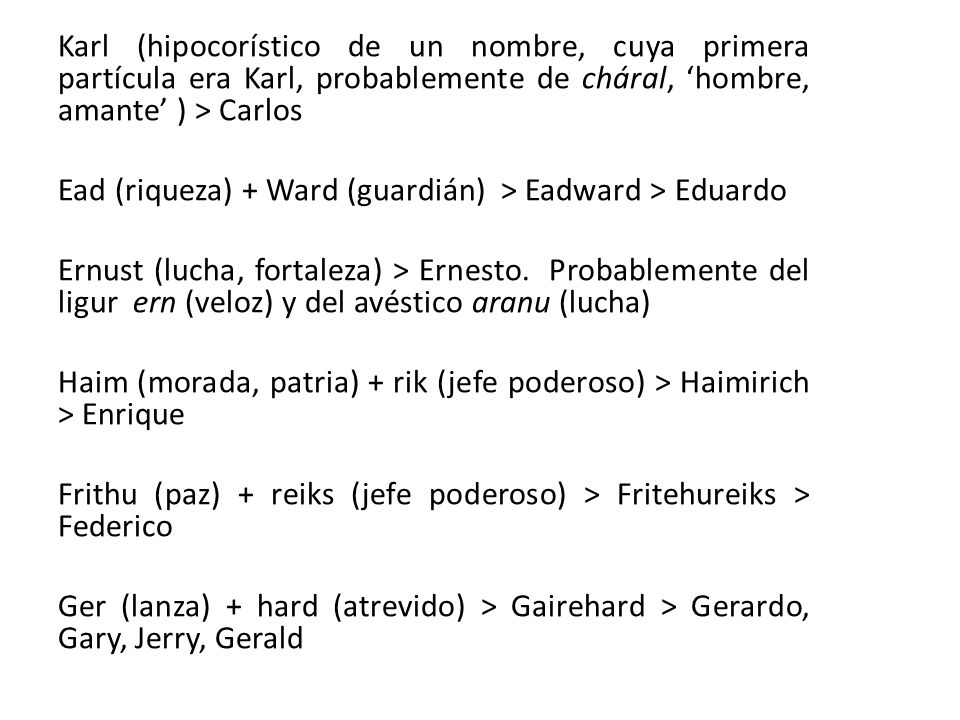 Karl (hipocorístico de un nombre, cuya primera partícula era Karl, probablemente de cháral, ‘hombre, amante’ ) > Carlos