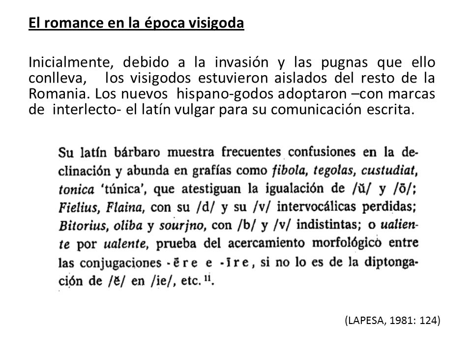 El romance en la época visigoda Inicialmente, debido a la invasión y las pugnas que ello conlleva, los visigodos estuvieron aislados del resto de la Romania. Los nuevos hispano-godos adoptaron –con marcas de interlecto- el latín vulgar para su comunicación escrita.