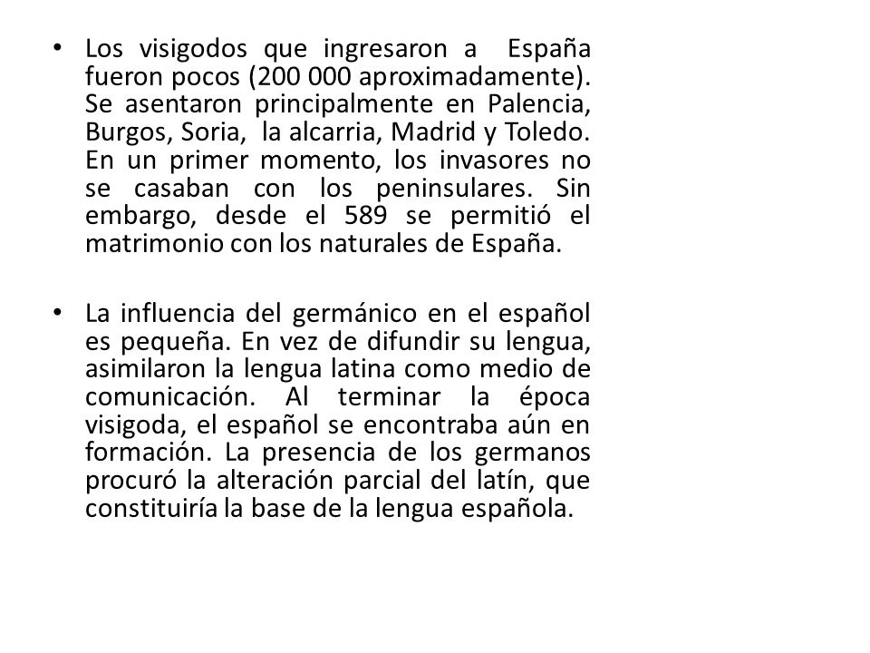 Los visigodos que ingresaron a España fueron pocos ( aproximadamente). Se asentaron principalmente en Palencia, Burgos, Soria, la alcarria, Madrid y Toledo. En un primer momento, los invasores no se casaban con los peninsulares. Sin embargo, desde el 589 se permitió el matrimonio con los naturales de España.