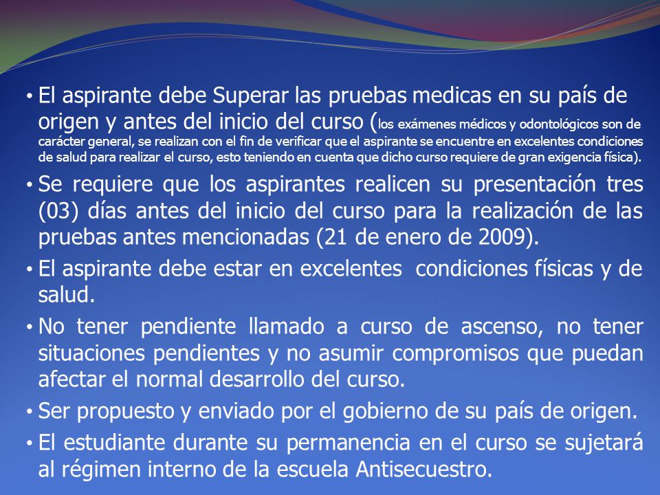 El aspirante debe Superar las pruebas medicas en su país de origen y antes del inicio del curso (los exámenes médicos y odontológicos son de carácter general, se realizan con el fin de verificar que el aspirante se encuentre en excelentes condiciones de salud para realizar el curso, esto teniendo en cuenta que dicho curso requiere de gran exigencia física).
