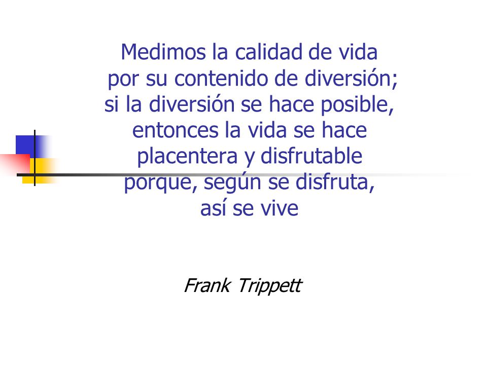 Medimos la calidad de vida por su contenido de diversión; si la diversión se hace posible, entonces la vida se hace placentera y disfrutable porque, según se disfruta, así se vive