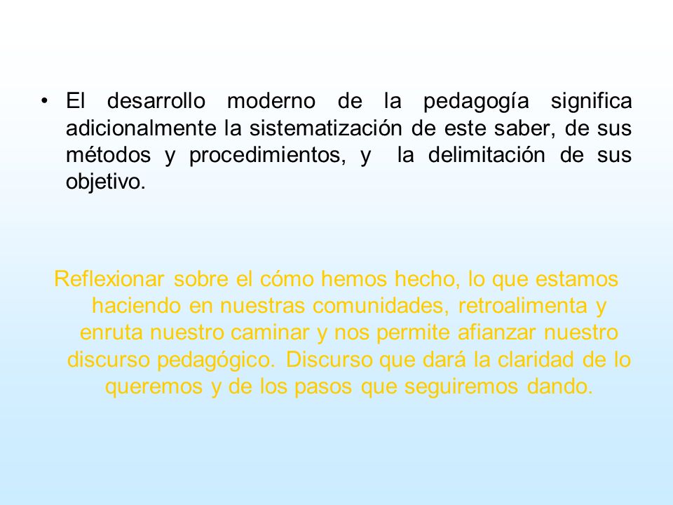 El desarrollo moderno de la pedagogía significa adicionalmente la sistematización de este saber, de sus métodos y procedimientos, y la delimitación de sus objetivo.