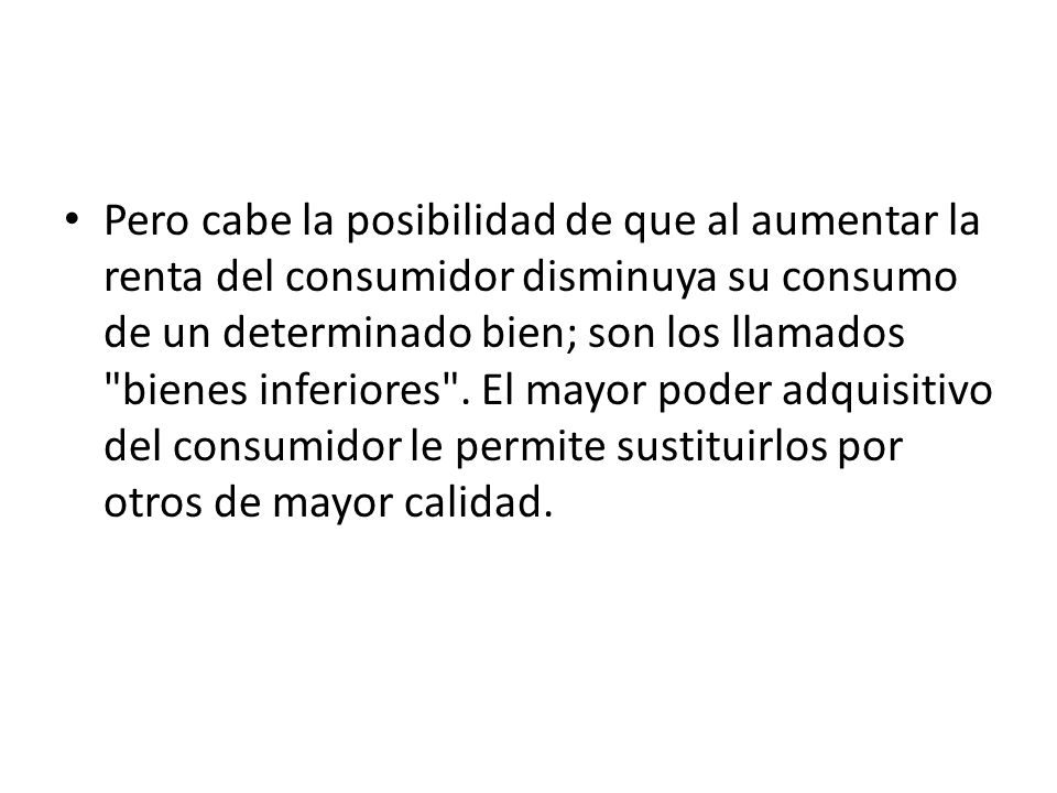 Pero cabe la posibilidad de que al aumentar la renta del consumidor disminuya su consumo de un determinado bien; son los llamados bienes inferiores .