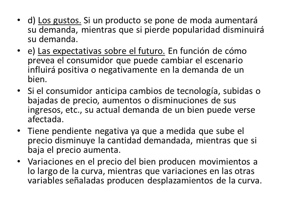 d) Los gustos. Si un producto se pone de moda aumentará su demanda, mientras que si pierde popularidad disminuirá su demanda.
