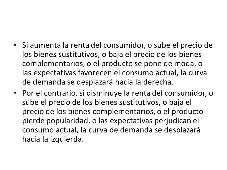 Si aumenta la renta del consumidor, o sube el precio de los bienes sustitutivos, o baja el precio de los bienes complementarios, o el producto se pone de moda, o las expectativas favorecen el consumo actual, la curva de demanda se desplazará hacia la derecha.