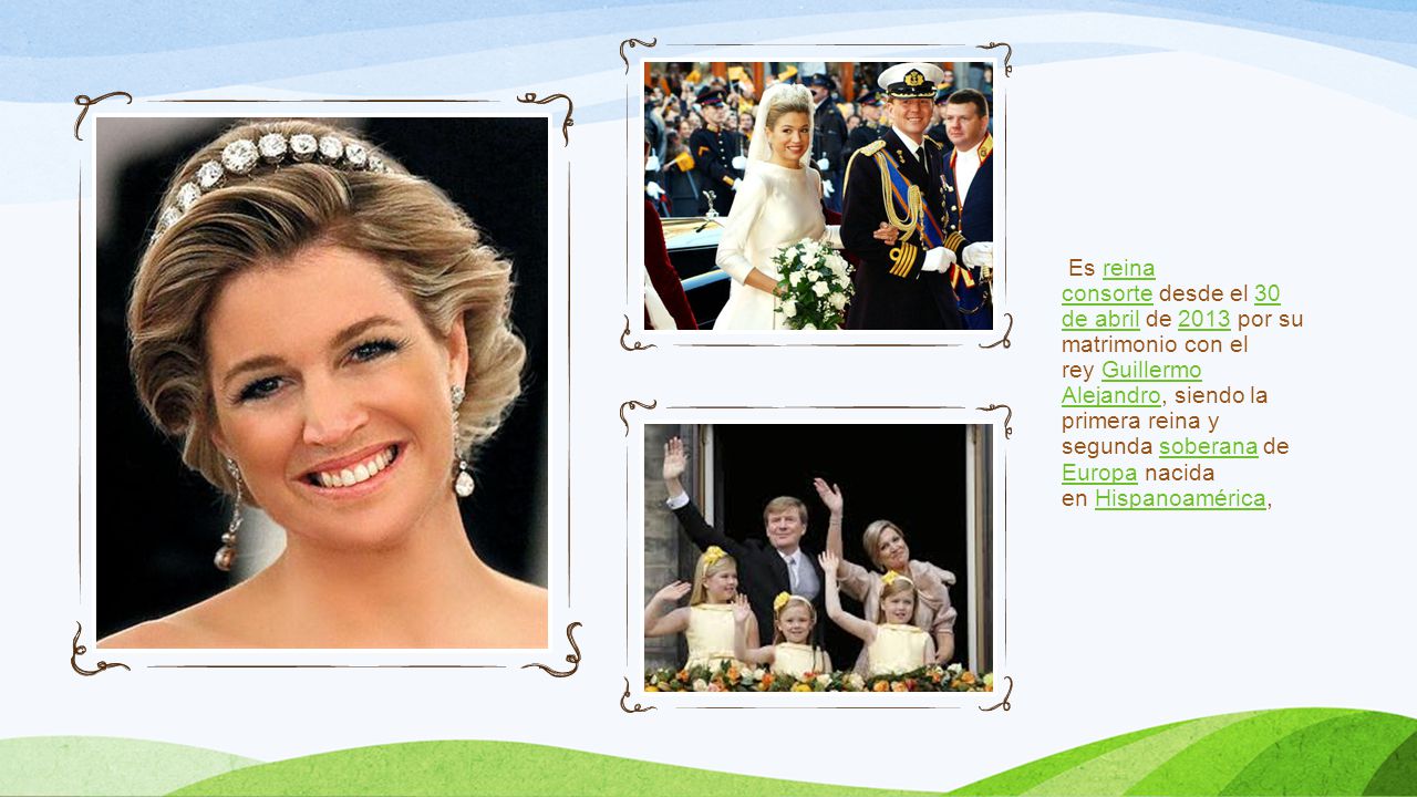 Es reina consorte desde el 30 de abril de 2013 por su matrimonio con el rey Guillermo Alejandro, siendo la primera reina y segunda soberana d e Europa nacida en Hispanoamérica,