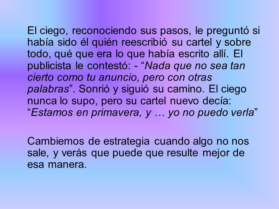 El ciego, reconociendo sus pasos, le preguntó si había sido él quién reescribió su cartel y sobre todo, qué que era lo que había escrito allí. El publicista le contestó: - Nada que no sea tan cierto como tu anuncio, pero con otras palabras . Sonrió y siguió su camino. El ciego nunca lo supo, pero su cartel nuevo decía: Estamos en primavera, y … yo no puedo verla