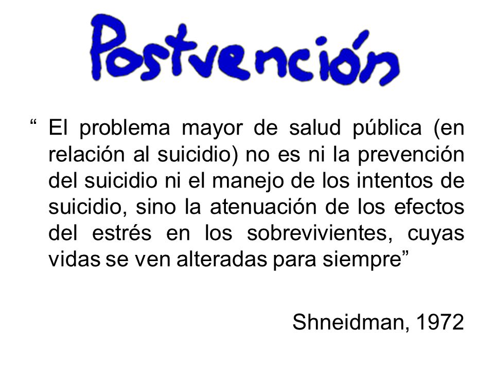 El problema mayor de salud pública (en relación al suicidio) no es ni la prevención del suicidio ni el manejo de los intentos de suicidio, sino la atenuación de los efectos del estrés en los sobrevivientes, cuyas vidas se ven alteradas para siempre