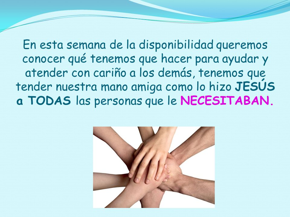 En esta semana de la disponibilidad queremos conocer qué tenemos que hacer para ayudar y atender con cariño a los demás, tenemos que tender nuestra mano amiga como lo hizo JESÚS a TODAS las personas que le NECESITABAN.