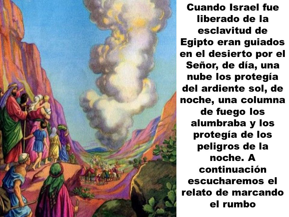 Cuando Israel fue liberado de la esclavitud de Egipto eran guiados en el desierto por el Señor, de día, una nube los protegía del ardiente sol, de noche, una columna de fuego los alumbraba y los protegía de los peligros de la noche.