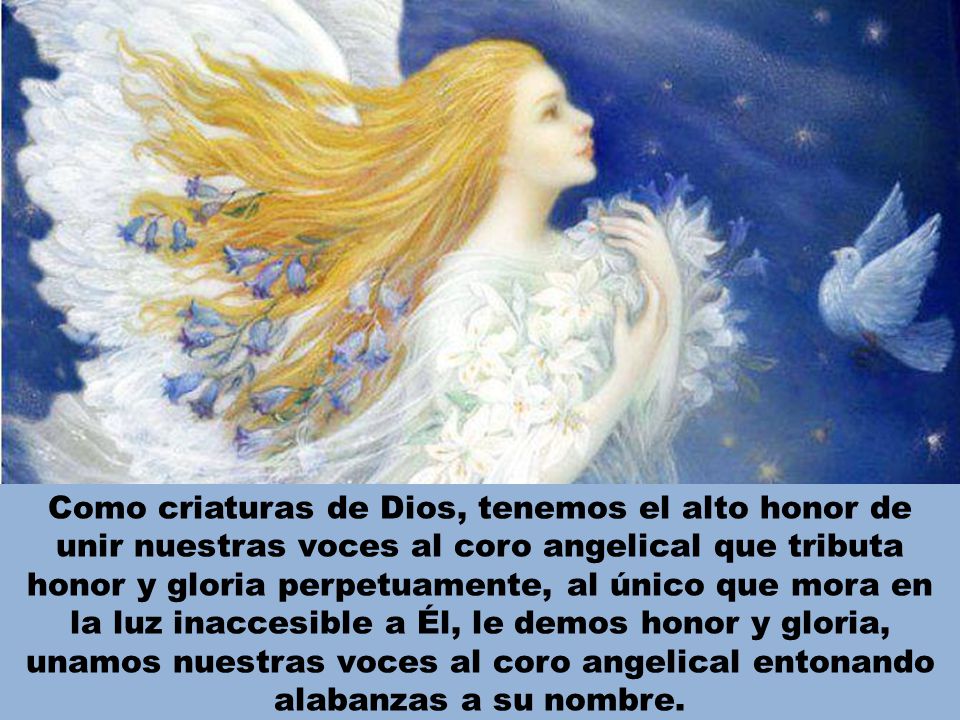 Como criaturas de Dios, tenemos el alto honor de unir nuestras voces al coro angelical que tributa honor y gloria perpetuamente, al único que mora en la luz inaccesible a Él, le demos honor y gloria, unamos nuestras voces al coro angelical entonando alabanzas a su nombre.