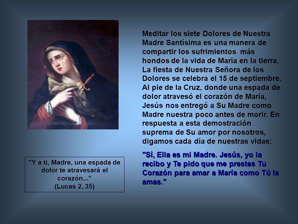 Meditar los siete Dolores de Nuestra Madre Santísima es una manera de compartir los sufrimientos más hondos de la vida de María en la tierra. La fiesta de Nuestra Señora de los Dolores se celebra el 15 de septiembre. Al pie de la Cruz, donde una espada de dolor atravesó el corazón de María, Jesús nos entregó a Su Madre como Madre nuestra poco antes de morir. En respuesta a esta demostración suprema de Su amor por nosotros, digamos cada día de nuestras vidas: