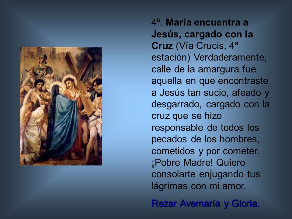 4º. María encuentra a Jesús, cargado con la Cruz (Vía Crucis, 4ª estación) Verdaderamente, calle de la amargura fue aquella en que encontraste a Jesús tan sucio, afeado y desgarrado, cargado con la cruz que se hizo responsable de todos los pecados de los hombres, cometidos y por cometer. ¡Pobre Madre! Quiero consolarte enjugando tus lágrimas con mi amor.