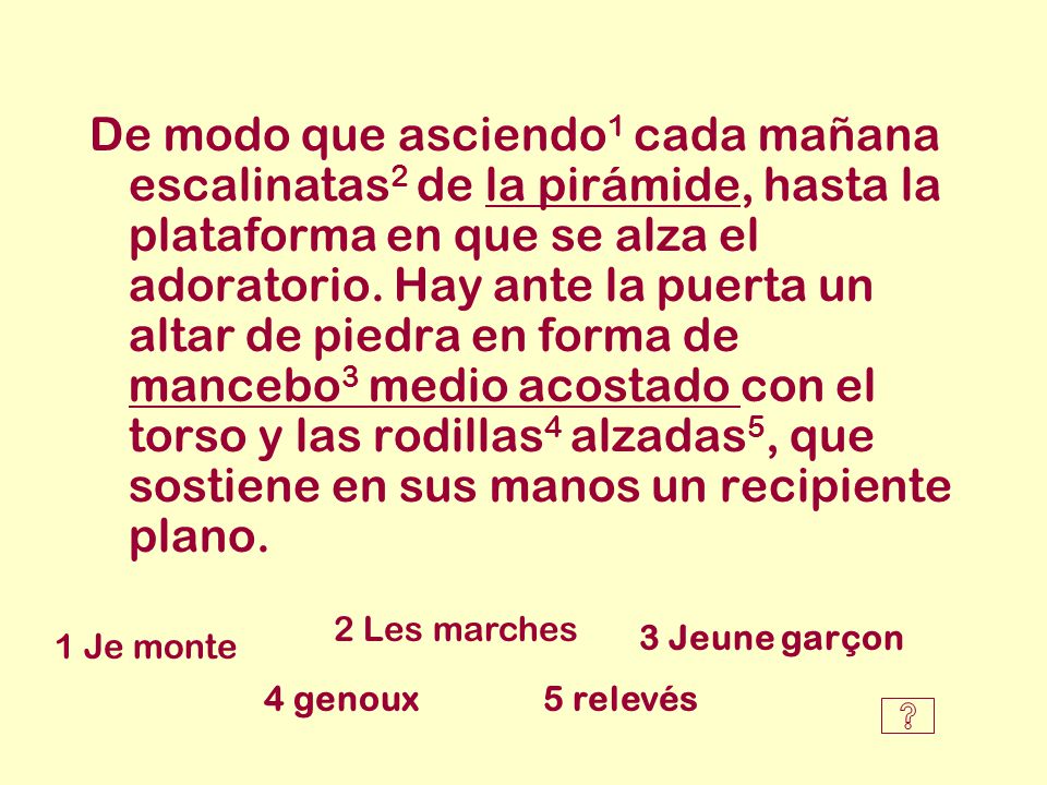 De modo que asciendo1 cada mañana escalinatas2 de la pirámide, hasta la plataforma en que se alza el adoratorio. Hay ante la puerta un altar de piedra en forma de mancebo3 medio acostado con el torso y las rodillas4 alzadas5, que sostiene en sus manos un recipiente plano.