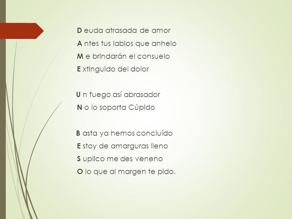 D euda atrasada de amor A ntes tus labios que anhelo M e brindarán el consuelo E xtinguido del dolor U n fuego así abrasador N o lo soporta Cúpido B asta ya hemos concluído E stoy de amarguras lleno S uplico me des veneno O lo que al margen te pido.
