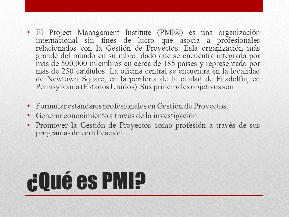 El Project Management Institute (PMI®) es una organización internacional sin fines de lucro que asocia a profesionales relacionados con la Gestión de Proyectos. Esla organización más grande del mundo en su rubro, dado que se encuentra integrada por más de 500,000 miembros en cerca de 185 países y representado por más de 250 capítulos. La oficina central se encuentra en la localidad de Newtown Square, en la periferia de la ciudad de Filadelfia, en Pennsylvania (Estados Unidos). Sus principales objetivos son: