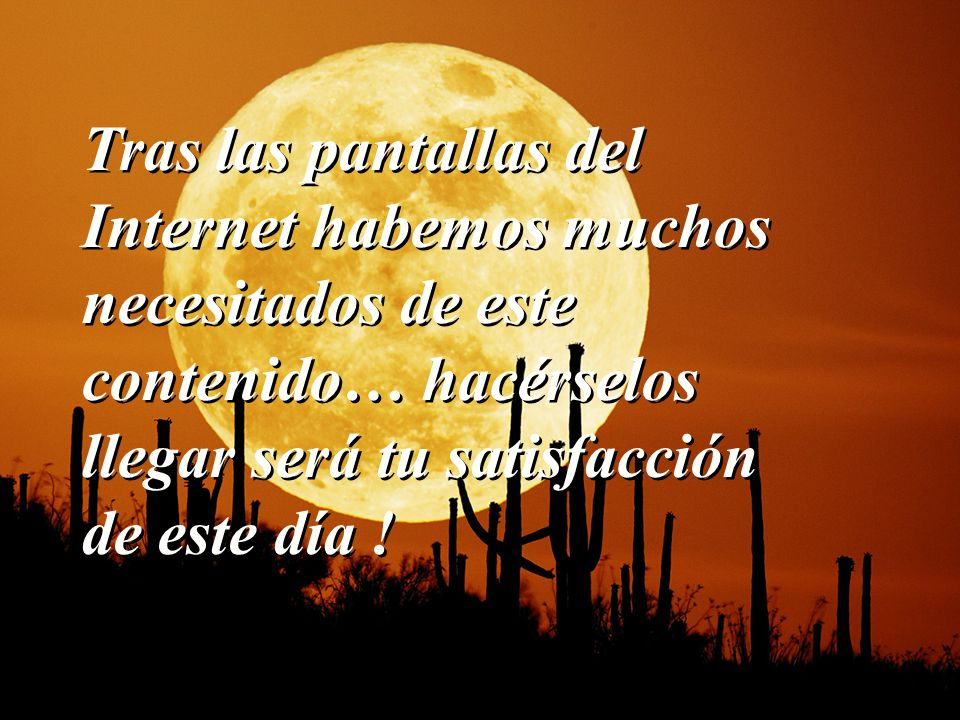 Tras las pantallas del Internet habemos muchos necesitados de este contenido… hacérselos llegar será tu satisfacción de este día !