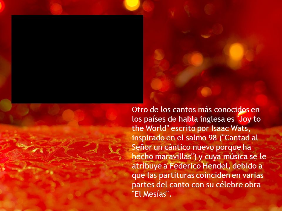 Otro de los cantos más conocidos en los países de habla inglesa es Joy to the World escrito por Isaac Wats, inspirado en el salmo 98 ( Cantad al Señor un cántico nuevo porque ha hecho maravillas ) y cuya música se le atribuye a Federico Hendel, debido a que las partituras coinciden en varias partes del canto con su célebre obra El Mesías .