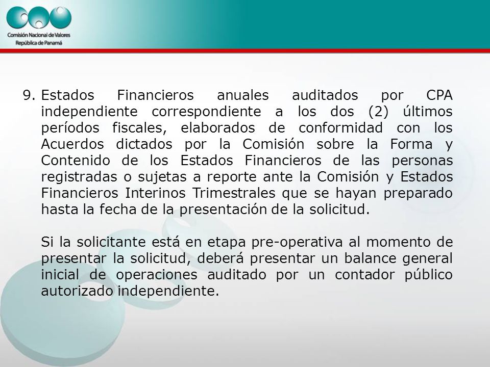 9. Estados Financieros anuales auditados por CPA independiente correspondiente a los dos (2) últimos períodos fiscales, elaborados de conformidad con los Acuerdos dictados por la Comisión sobre la Forma y Contenido de los Estados Financieros de las personas registradas o sujetas a reporte ante la Comisión y Estados Financieros Interinos Trimestrales que se hayan preparado hasta la fecha de la presentación de la solicitud.