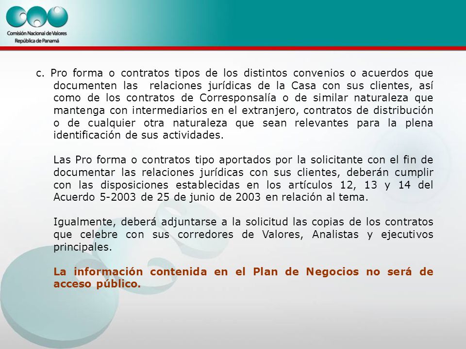 c. Pro forma o contratos tipos de los distintos convenios o acuerdos que documenten las relaciones jurídicas de la Casa con sus clientes, así como de los contratos de Corresponsalía o de similar naturaleza que mantenga con intermediarios en el extranjero, contratos de distribución o de cualquier otra naturaleza que sean relevantes para la plena identificación de sus actividades.