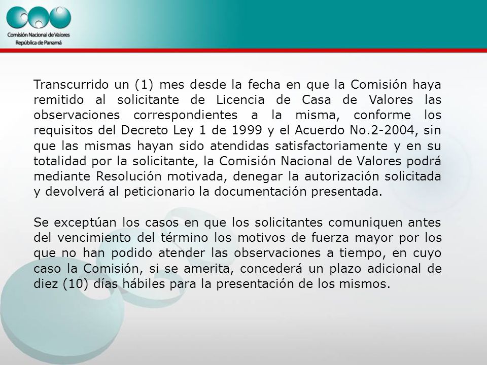 Transcurrido un (1) mes desde la fecha en que la Comisión haya remitido al solicitante de Licencia de Casa de Valores las observaciones correspondientes a la misma, conforme los requisitos del Decreto Ley 1 de 1999 y el Acuerdo No , sin que las mismas hayan sido atendidas satisfactoriamente y en su totalidad por la solicitante, la Comisión Nacional de Valores podrá mediante Resolución motivada, denegar la autorización solicitada y devolverá al peticionario la documentación presentada.