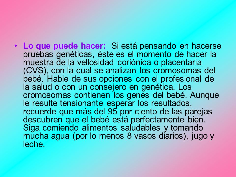 Lo que puede hacer: Si está pensando en hacerse pruebas genéticas, éste es el momento de hacer la muestra de la vellosidad coriónica o placentaria (CVS), con la cual se analizan los cromosomas del bebé.