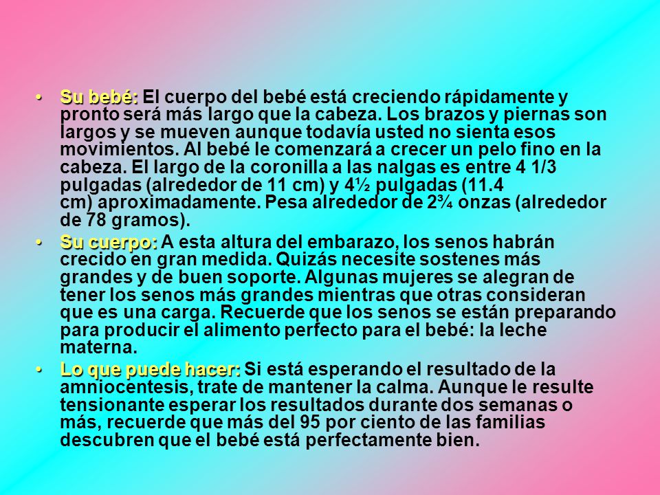 Su bebé: El cuerpo del bebé está creciendo rápidamente y pronto será más largo que la cabeza. Los brazos y piernas son largos y se mueven aunque todavía usted no sienta esos movimientos. Al bebé le comenzará a crecer un pelo fino en la cabeza. El largo de la coronilla a las nalgas es entre 4 1/3 pulgadas (alrededor de 11 cm) y 4½ pulgadas (11.4 cm) aproximadamente. Pesa alrededor de 2¾ onzas (alrededor de 78 gramos).