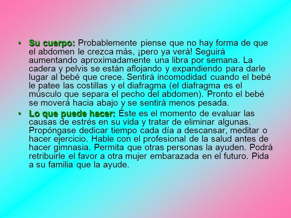 Su cuerpo: Probablemente piense que no hay forma de que el abdomen le crezca más, ¡pero ya verá! Seguirá aumentando aproximadamente una libra por semana. La cadera y pelvis se están aflojando y expandiendo para darle lugar al bebé que crece. Sentirá incomodidad cuando el bebé le patee las costillas y el diafragma (el diafragma es el músculo que separa el pecho del abdomen). Pronto el bebé se moverá hacia abajo y se sentirá menos pesada.