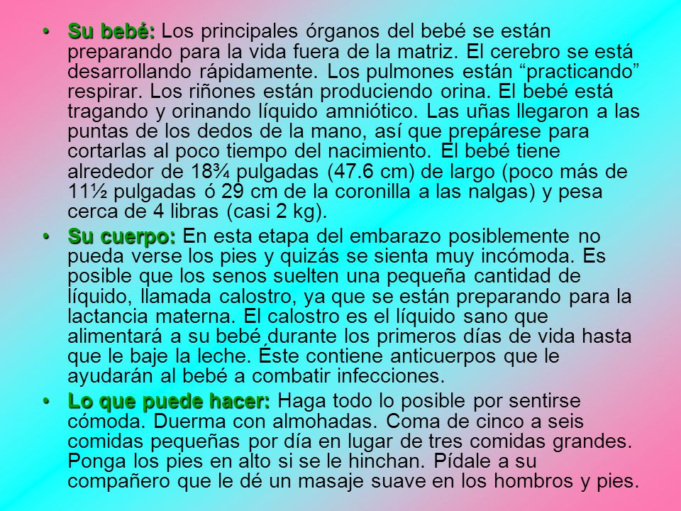 Su bebé: Los principales órganos del bebé se están preparando para la vida fuera de la matriz. El cerebro se está desarrollando rápidamente. Los pulmones están practicando respirar. Los riñones están produciendo orina. El bebé está tragando y orinando líquido amniótico. Las uñas llegaron a las puntas de los dedos de la mano, así que prepárese para cortarlas al poco tiempo del nacimiento. El bebé tiene alrededor de 18¾ pulgadas (47.6 cm) de largo (poco más de 11½ pulgadas ó 29 cm de la coronilla a las nalgas) y pesa cerca de 4 libras (casi 2 kg).
