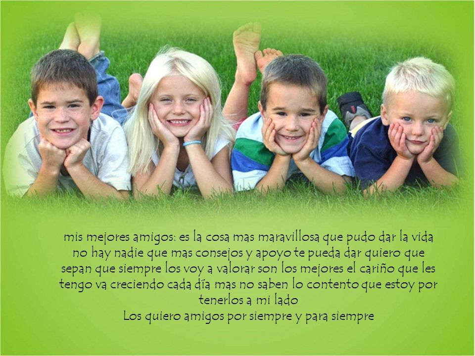 mis mejores amigos: es la cosa mas maravillosa que pudo dar la vida no hay nadie que mas consejos y apoyo te pueda dar quiero que sepan que siempre los voy a valorar son los mejores el cariño que les tengo va creciendo cada día mas no saben lo contento que estoy por tenerlos a mi lado Los quiero amigos por siempre y para siempre