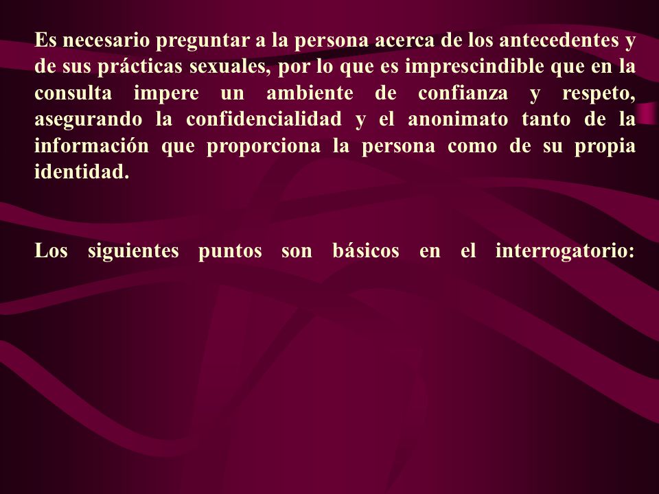 Es necesario preguntar a la persona acerca de los antecedentes y de sus prácticas sexuales, por lo que es imprescindible que en la consulta impere un ambiente de confianza y respeto, asegurando la confidencialidad y el anonimato tanto de la información que proporciona la persona como de su propia identidad.