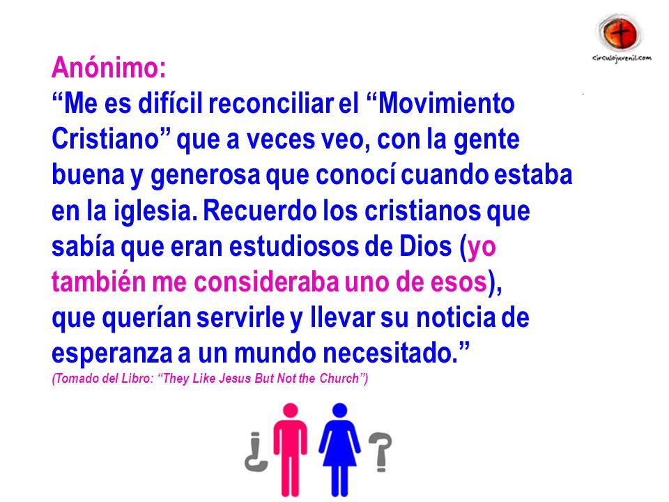 Anónimo: Me es difícil reconciliar el Movimiento Cristiano que a veces veo, con la gente buena y generosa que conocí cuando estaba en la iglesia. Recuerdo los cristianos que sabía que eran estudiosos de Dios (yo también me consideraba uno de esos), que querían servirle y llevar su noticia de esperanza a un mundo necesitado.