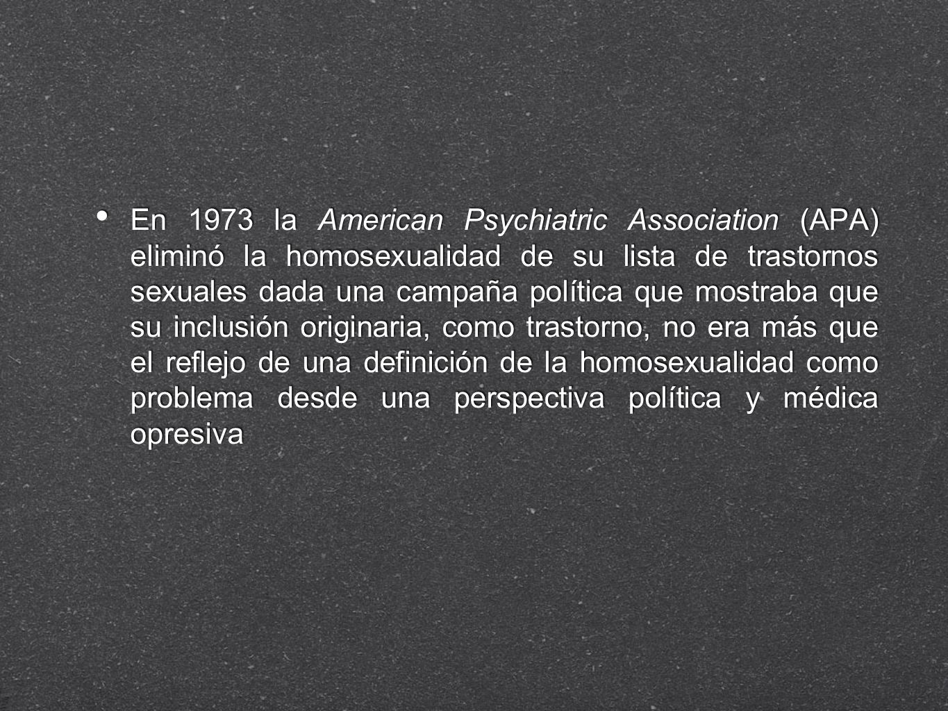 En 1973 la American Psychiatric Association (APA) eliminó la homosexualidad de su lista de trastornos sexuales dada una campaña política que mostraba que su inclusión originaria, como trastorno, no era más que el reflejo de una definición de la homosexualidad como problema desde una perspectiva política y médica opresiva