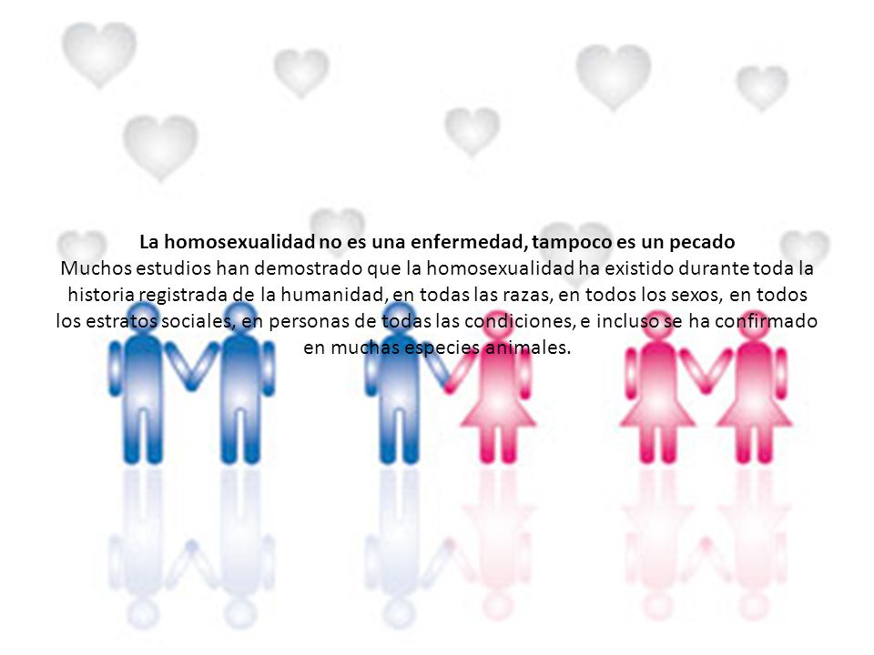 La homosexualidad no es una enfermedad, tampoco es un pecado Muchos estudios han demostrado que la homosexualidad ha existido durante toda la historia registrada de la humanidad, en todas las razas, en todos los sexos, en todos los estratos sociales, en personas de todas las condiciones, e incluso se ha confirmado en muchas especies animales.