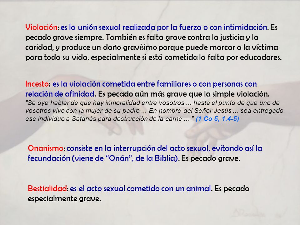 Violación: es la unión sexual realizada por la fuerza o con intimidación. Es pecado grave siempre. También es falta grave contra la justicia y la caridad, y produce un daño gravísimo porque puede marcar a la víctima para toda su vida, especialmente si está cometida la falta por educadores.