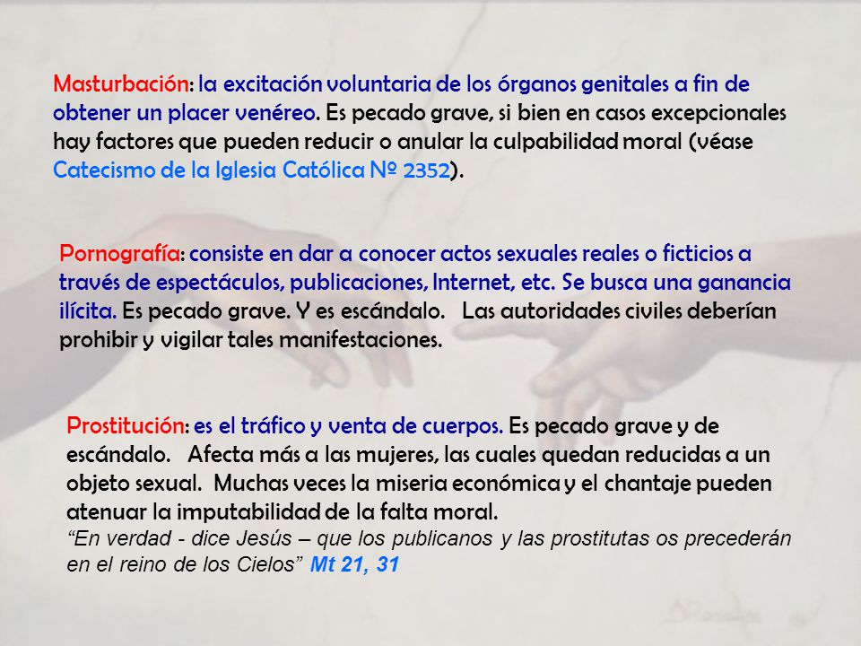 Masturbación: la excitación voluntaria de los órganos genitales a fin de obtener un placer venéreo. Es pecado grave, si bien en casos excepcionales hay factores que pueden reducir o anular la culpabilidad moral (véase Catecismo de la Iglesia Católica Nº 2352).