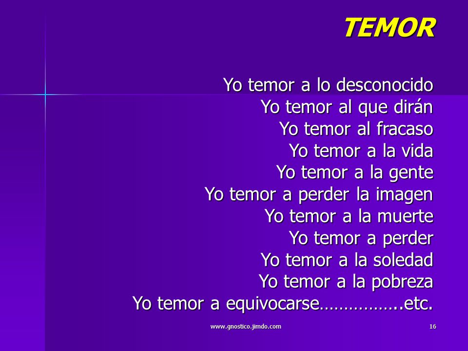 TEMOR Yo temor a lo desconocido Yo temor al que dirán Yo temor al fracaso Yo temor a la vida Yo temor a la gente Yo temor a perder la imagen Yo temor a la muerte Yo temor a perder Yo temor a la soledad Yo temor a la pobreza Yo temor a equivocarse……………..etc.